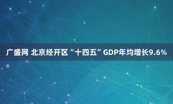 广盛网 北京经开区“十四五”GDP年均增长9.6%