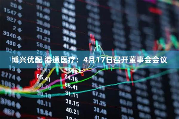 博兴优配 港通医疗：4月17日召开董事会会议