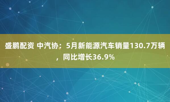 盛鹏配资 中汽协：5月新能源汽车销量130.7万辆，同比增长36.9%