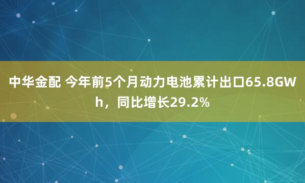 中华金配 今年前5个月动力电池累计出口65.8GWh，同比增长29.2%