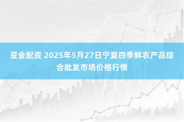 亚金配资 2025年5月27日宁夏四季鲜农产品综合批发市场价格行情