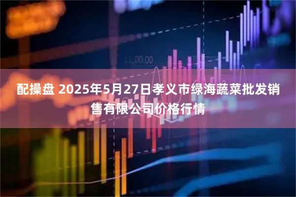 配操盘 2025年5月27日孝义市绿海蔬菜批发销售有限公司价格行情