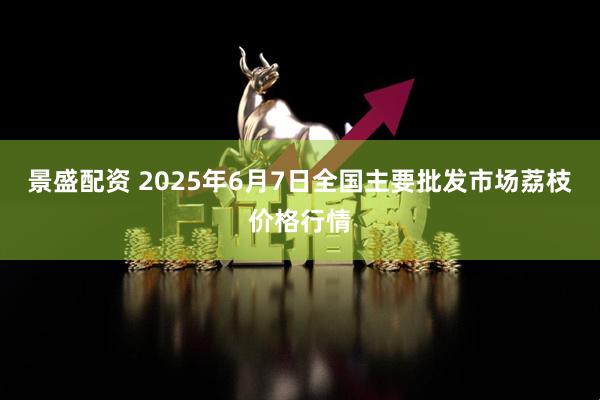 景盛配资 2025年6月7日全国主要批发市场荔枝价格行情