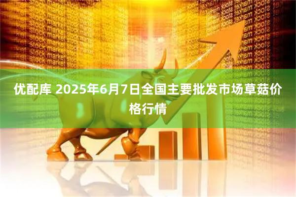 优配库 2025年6月7日全国主要批发市场草菇价格行情