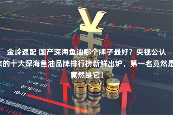 金岭速配 国产深海鱼油哪个牌子最好？央视公认正宗的十大深海鱼油品牌排行榜新鲜出炉，第一名竟然是它！