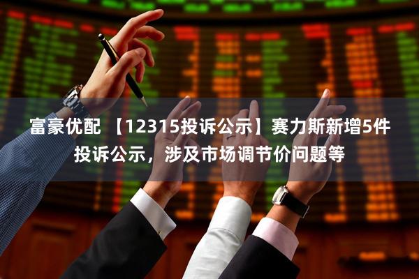 富豪优配 【12315投诉公示】赛力斯新增5件投诉公示，涉及市场调节价问题等