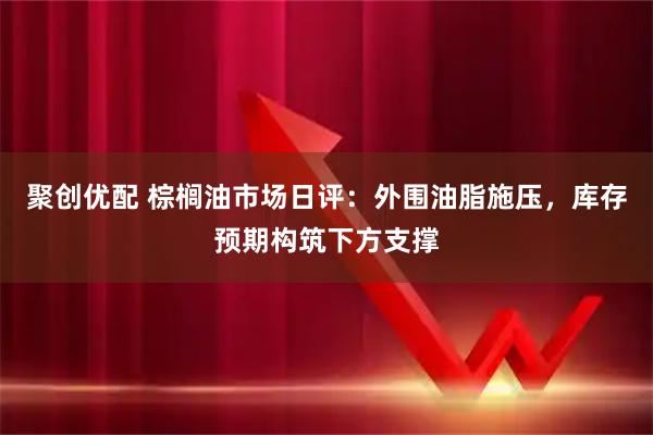 聚创优配 棕榈油市场日评：外围油脂施压，库存预期构筑下方支撑