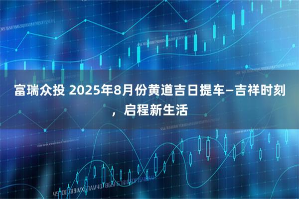 富瑞众投 2025年8月份黄道吉日提车—吉祥时刻，启程新生活