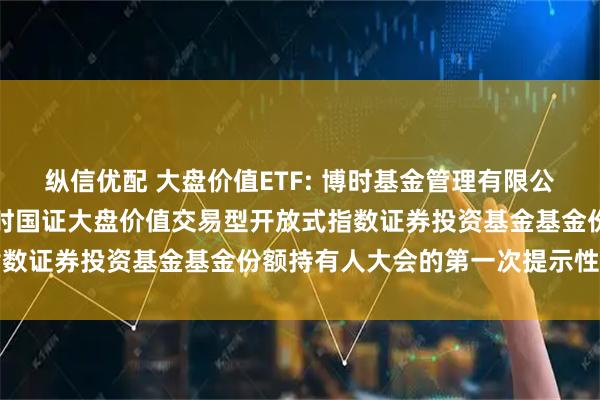 纵信优配 大盘价值ETF: 博时基金管理有限公司关于以通讯方式召开博时国证大盘价值交易型开放式指数证券投资基金基金份额持有人大会的第一次提示性公告