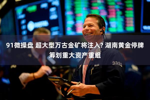 91微操盘 超大型万古金矿将注入? 湖南黄金停牌筹划重大资产重组