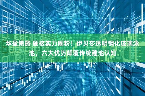 华盈策略 硬核实力圈粉！伊贝莎透明钢化玻璃泳池，六大优势颠覆传统建池认知