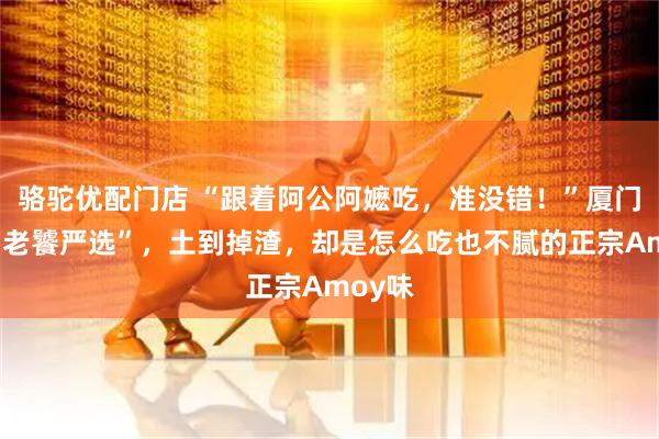 骆驼优配门店 “跟着阿公阿嬷吃，准没错！”厦门这些“老饕严选”，土到掉渣，却是怎么吃也不腻的正宗Amoy味