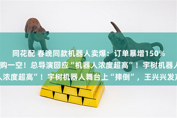 同花配 春晚同款机器人卖爆：订单暴增150%，多款上线几分钟被抢购一空！总导演回应“机器人浓度超高”！宇树机器人舞台上“摔倒”，王兴兴发声