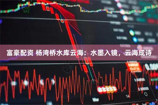 富豪配资 杨湾桥水库云海：水墨入镜，云海成诗