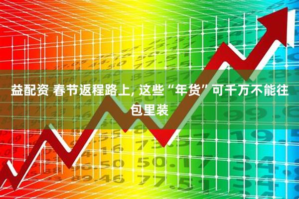 益配资 春节返程路上, 这些“年货”可千万不能往包里装