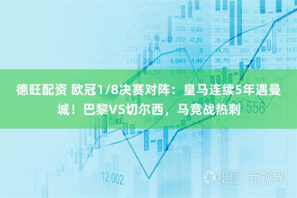 德旺配资 欧冠1/8决赛对阵：皇马连续5年遇曼城！巴黎VS切尔西，马竞战热刺