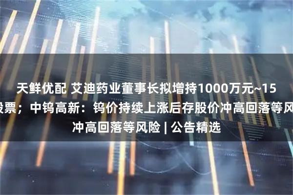 天鲜优配 艾迪药业董事长拟增持1000万元~1500万元公司股票；中钨高新：钨价持续上涨后存股价冲高回落等风险 | 公告精选