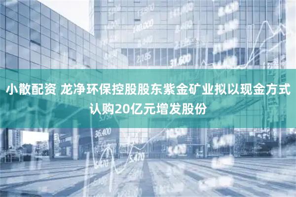 小散配资 龙净环保控股股东紫金矿业拟以现金方式认购20亿元增发股份