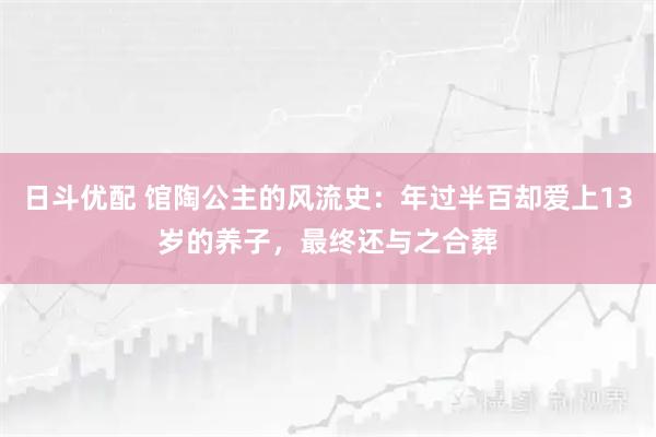 日斗优配 馆陶公主的风流史：年过半百却爱上13岁的养子，最终还与之合葬