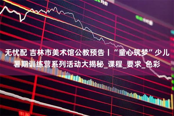 无忧配 吉林市美术馆公教预告丨“童心筑梦”少儿暑期训练营系列活动大揭秘_课程_要求_色彩