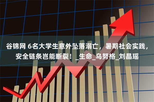 谷锦网 6名大学生意外坠落溺亡，暑期社会实践，安全链条岂能断裂！_生命_乌努格_刘晶瑶